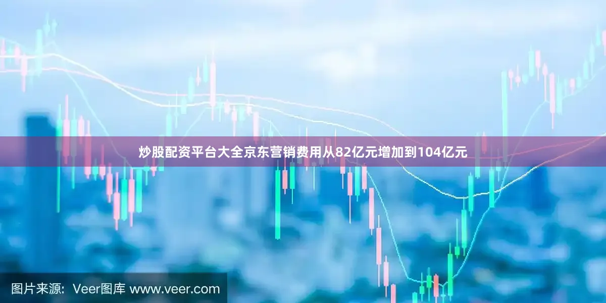 炒股配资平台大全京东营销费用从82亿元增加到104亿元