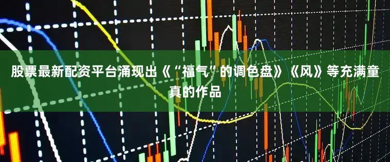 股票最新配资平台涌现出《“福气”的调色盘》《风》等充满童真的作品
