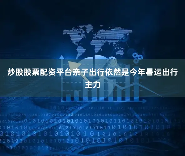 炒股股票配资平台亲子出行依然是今年暑运出行主力