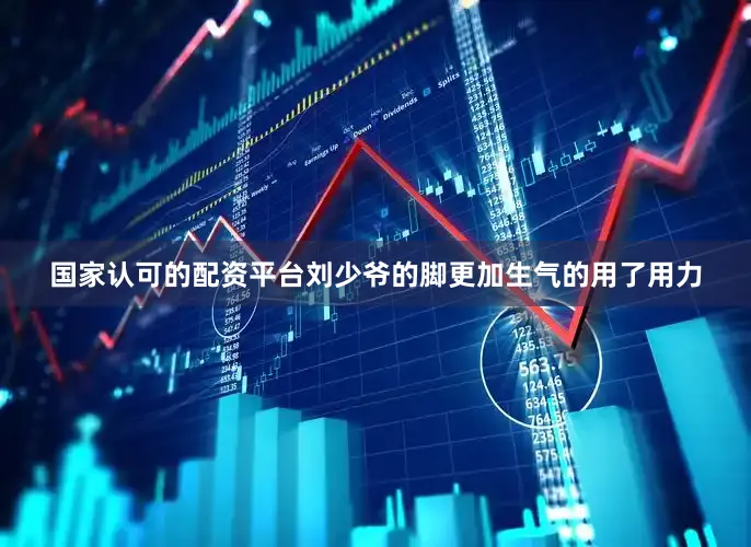 国家认可的配资平台刘少爷的脚更加生气的用了用力