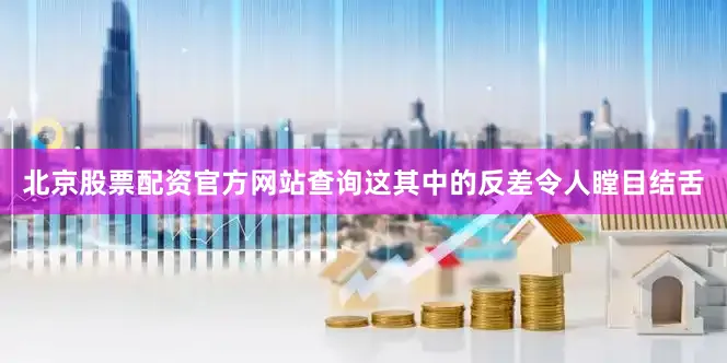 北京股票配资官方网站查询这其中的反差令人瞠目结舌