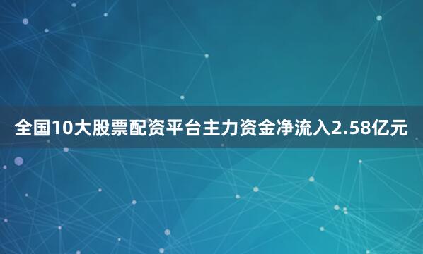 全国10大股票配资平台主力资金净流入2.58亿元