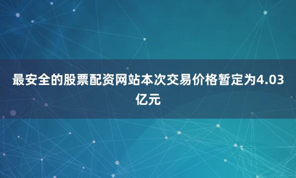 最安全的股票配资网站本次交易价格暂定为4.03亿元