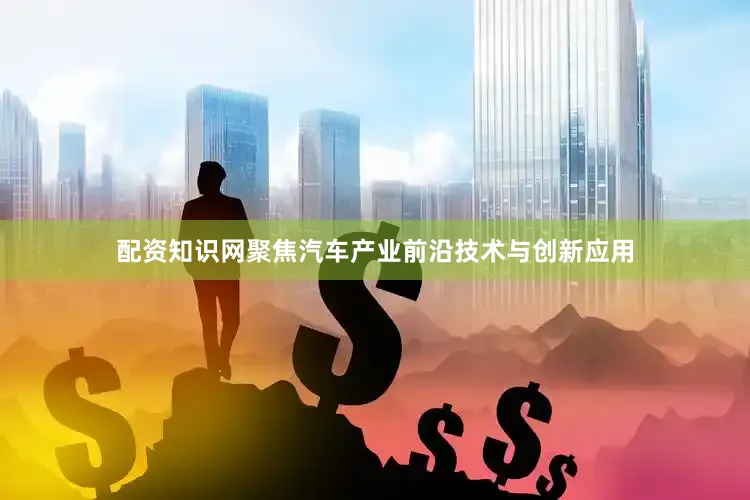 配资知识网聚焦汽车产业前沿技术与创新应用