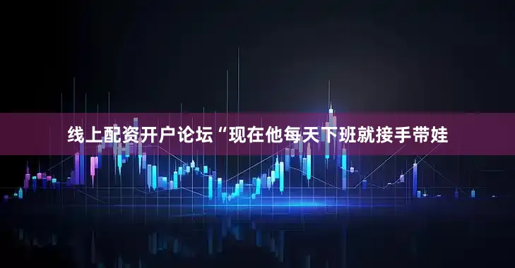线上配资开户论坛“现在他每天下班就接手带娃