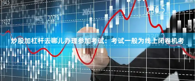 炒股加杠杆去哪儿办理参加考试：考试一般为线上闭卷机考