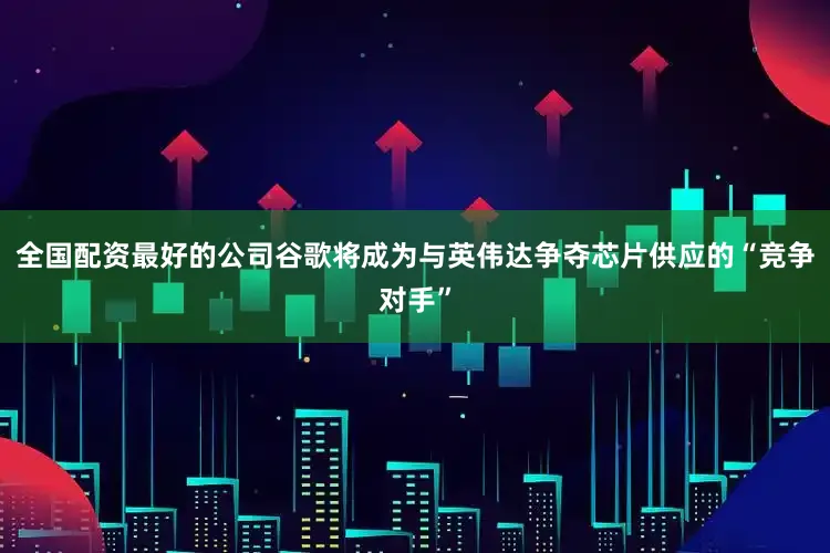 全国配资最好的公司谷歌将成为与英伟达争夺芯片供应的“竞争对手”