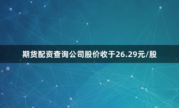 期货配资查询公司股价收于26.29元/股