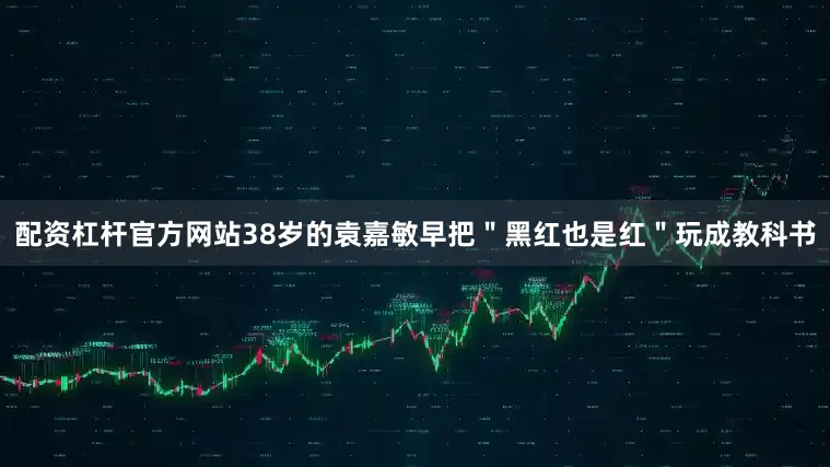 配资杠杆官方网站38岁的袁嘉敏早把＂黑红也是红＂玩成教科书