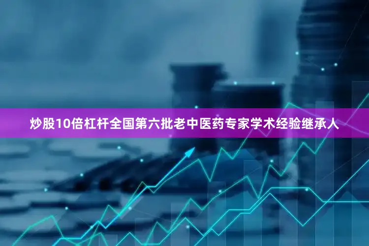炒股10倍杠杆全国第六批老中医药专家学术经验继承人