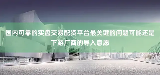 国内可靠的实盘交易配资平台最关键的问题可能还是下游厂商的导入意愿