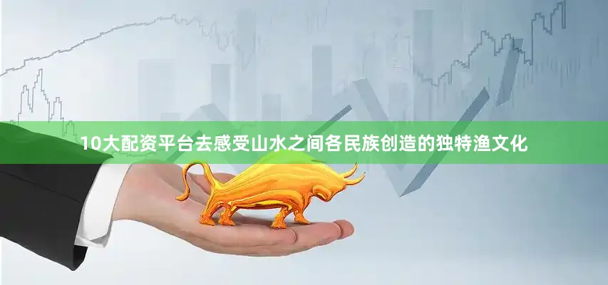 10大配资平台去感受山水之间各民族创造的独特渔文化